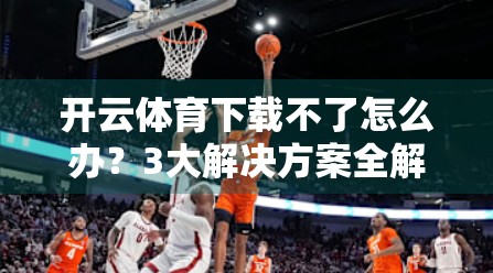 开云体育下载不了怎么办？3大解决方案全解析，轻松搞定！