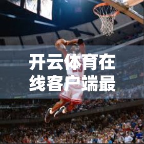 开云体育在线客户端最新版本来了！功能升级、体验优化，球迷不容错过！