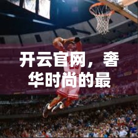 开云官网，奢华时尚的最佳选择，为何它成为全球潮人的心头好？