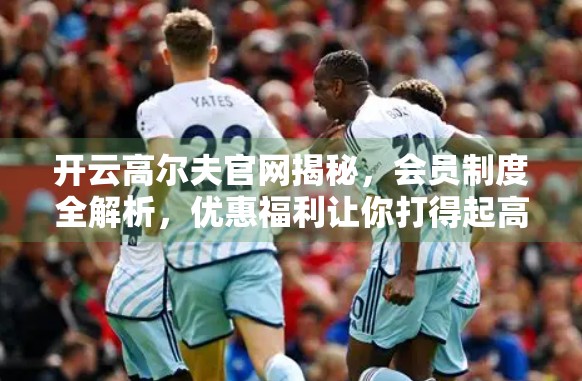 开云高尔夫官网揭秘，会员制度全解析，优惠福利让你打得起高端球场！