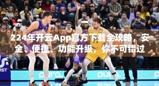 224年开云App官方下载全攻略，安全、便捷、功能升级，你不可错过的掌上时尚利器！